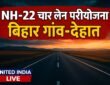 NH-22 चार लेन परियोजना से बिहार के गांव-देहात सीधे सीमावर्ती इलाकों से जुड़ेंगे, व्यापार-कारोबार को मिलेगी रफ्तार